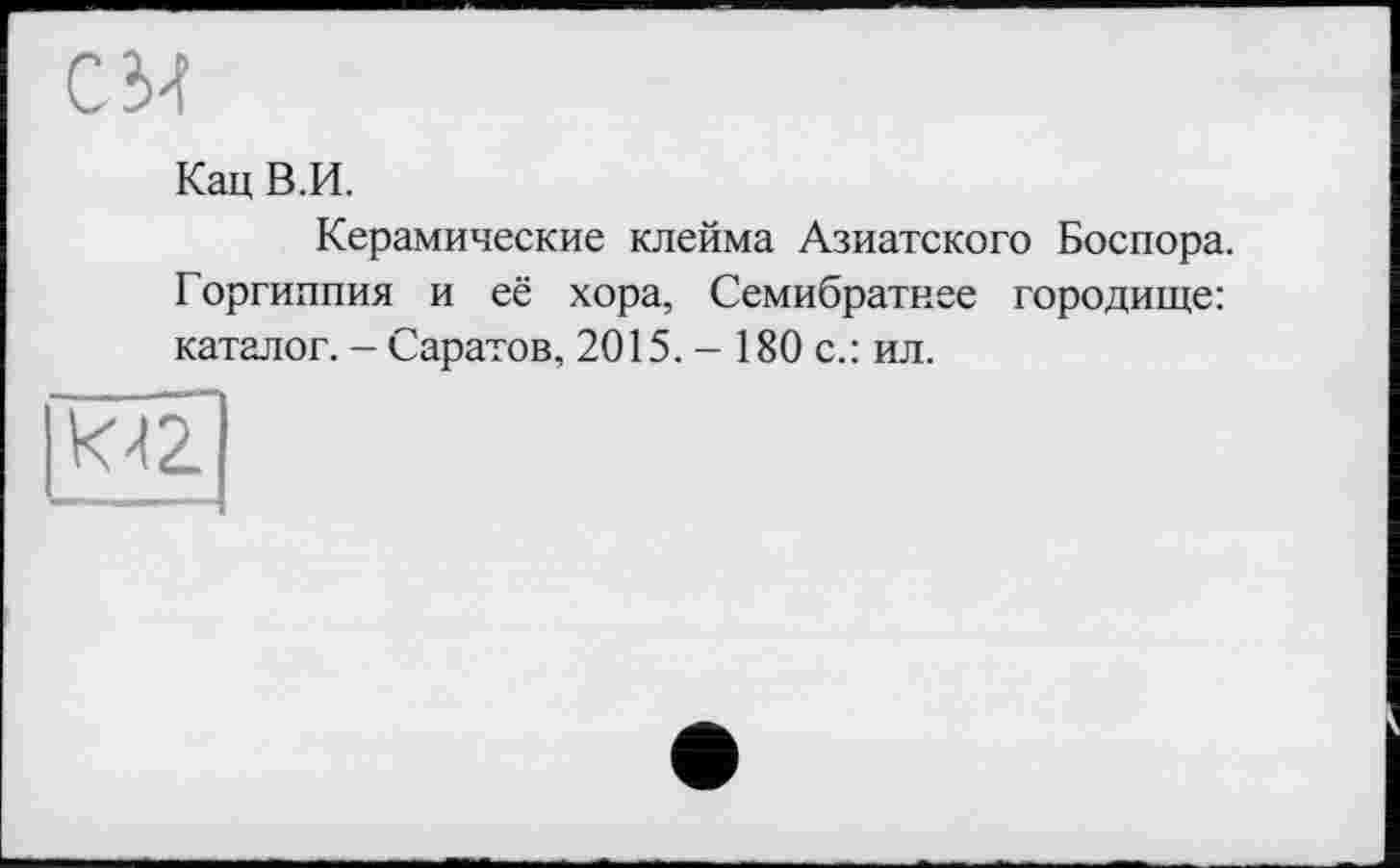 ﻿CM
Кац В.И.
Керамические клейма Азиатского Боспора. Горгиппия и её хора, Семибратнее городище: каталог. - Саратов, 2015. - 180 с.: ил.
